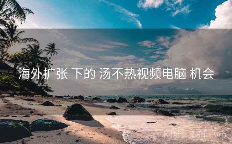 海外扩张 下的 汤不热视频电脑 机会 海外扩张 下的 汤不热视频电脑 机会