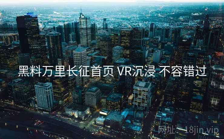 黑料万里长征首页 VR沉浸 不容错过 黑料万里长征首页 VR沉浸 不容错过