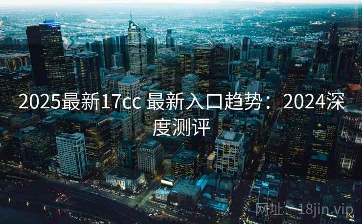2025最新17cc 最新入口趋势:2024深度测评 2025最新17cc 最新入口趋势:2024深度测评