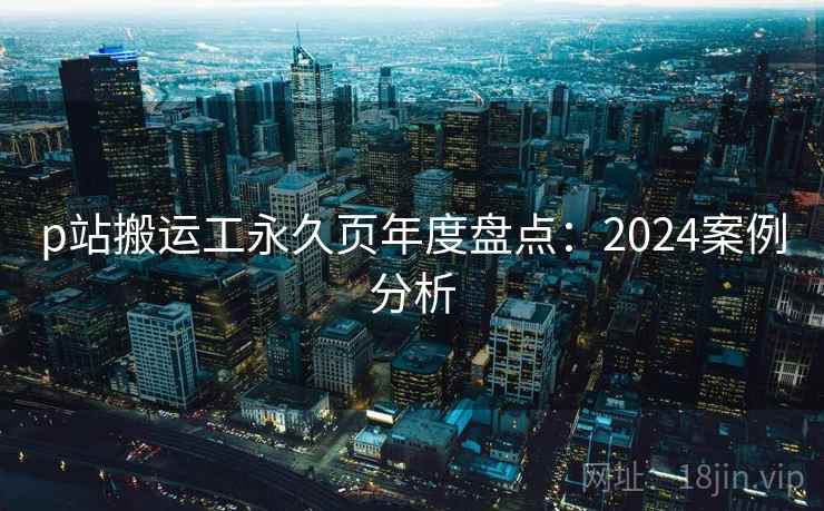 p站搬运工永久页年度盘点：2024案例分析