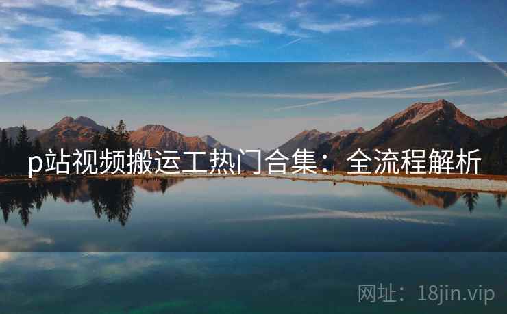 p站视频搬运工热门合集：全流程解析