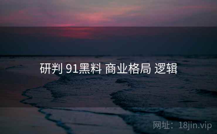 研判 91黑料 商业格局 逻辑 研判 91黑料 商业格局 逻辑