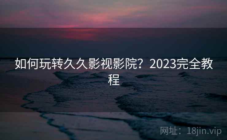 如何玩转久久影视影院？2023完全教程