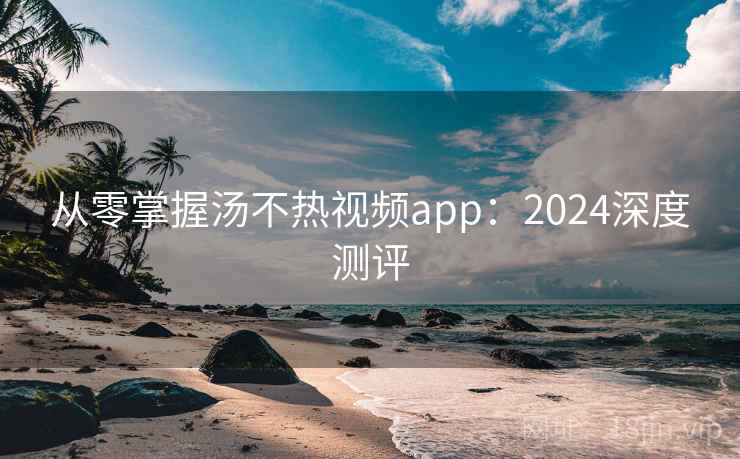从零掌握汤不热视频app：2024深度测评